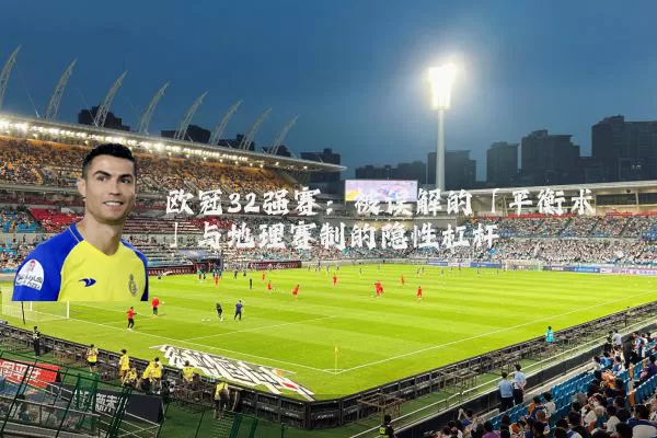 欧冠32强赛:被误解的「平衡术」与地理赛制的隐性杠杆