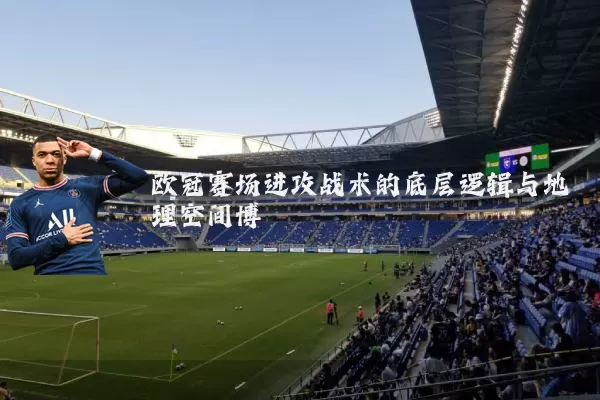 欧冠赛场进攻战术的底层逻辑与地理空间博弈