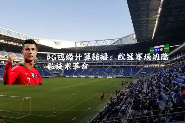 5G边缘计算转播:欧冠赛场的隐形技术革命